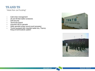 TS AND TS 
“More than Just Trucking” 
– Cold chain management 
– 20 and 40 feet reefer containers 
– Soft security 
– Technical support 
– Imported clip-on gensets 
– Static gensets (super sound proof canopies) 
– Trucks equipped with imported reefer box, Thermo 
King unit and eutectic system 
 