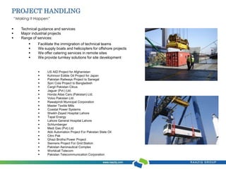 PROJECT HANDLING 
“Making It Happen” 
 Technical guidance and services 
 Major industrial projects 
 Range of services: 
 Facilitate the immigration of technical teams 
 We supply boats and helicopters for offshore projects 
 We offer catering services in remote sites 
 We provide turnkey solutions for site development 
 US AID Project for Afghanistan 
 Kohinoor Edible Oil Project for Japan 
 Pakistan Railways Project to Sanegal 
 Spin Cola Project to Bangladesh 
 Cargil Pakistan Citrus 
 Jaguar (Pvt.) Ltd. 
 Honda Atlas Cars (Pakistan) Ltd. 
 Volvo Pakistan Ltd. 
 Rawalpindi Municipal Corporation 
 Master Textile Mills 
 Coastal Power Systems 
 Sheikh Zayed Hospital Lahore 
 Tapal Energy 
 Lahore General Hospital Lahore 
 Schlumberger 
 Medi Gas (Pvt) Ltd 
 Abb Automation Project For Pakistan State Oil 
 Citro Pak 
 Ghazi Brotha Power Project 
 Siemens Project For Grid Station 
 Pakistan Aeronautical Complex 
 Worldcall Telecom 
 Pakistan Telecommunication Corporation 
 