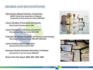 AWARDS AND RECOGNITIONS 
CNCI (Ceylon National Chamber of Industries) 
SAARC (South Asian Association for Regional 
Cooperation) Country Achievers Award, 2008-2009 
Lahore Chamber of Commerce and Industry 
Best Freight Forwarder Award, 2008 
Lahore Chamber of Commerce and Industry 
Businessman of the Year Award, 2007-2008 
Federation of Pakistan Chambers of Commerce and Industry 
Best Export Performance Award, 2006-2007-2008-2009 
Lahore Customs Agents Association 
Business Performance Award, 2008 
Business Industry Promotion Association of Pakistan 
Businessman of the Year Award, 2006-2007 
Brand of the Year Award, 2006, 2007, 2008, 2009 
 