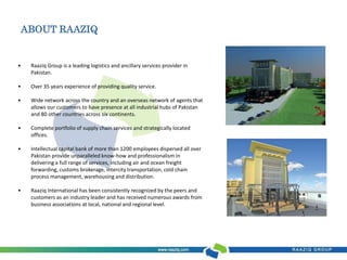ABOUT RAAZIQ 
• Raaziq Group is a leading logistics and ancillary services provider in 
Pakistan. 
• Over 35 years experience of providing quality service. 
• Wide network across the country and an overseas network of agents that 
allows our customers to have presence at all industrial hubs of Pakistan 
and 80 other countries across six continents. 
• Complete portfolio of supply chain services and strategically located 
offices. 
• Intellectual capital bank of more than 1200 employees dispersed all over 
Pakistan provide unparalleled know-how and professionalism in 
delivering a full range of services, including air and ocean freight 
forwarding, customs brokerage, intercity transportation, cold chain 
process management, warehousing and distribution. 
• Raaziq International has been consistently recognized by the peers and 
customers as an industry leader and has received numerous awards from 
business associations at local, national and regional level. 
 