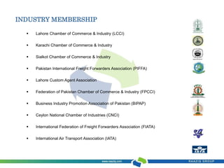 INDUSTRY MEMBERSHIP 
 Lahore Chamber of Commerce & Industry (LCCI) 
 Karachi Chamber of Commerce & Industry 
 Sialkot Chamber of Commerce & Industry 
 Pakistan International Freight Forwarders Association (PIFFA) 
 Lahore Custom Agent Association 
 Federation of Pakistan Chamber of Commerce & Industry (FPCCI) 
 Business Industry Promotion Association of Pakistan (BIPAP) 
 Ceylon National Chamber of Industries (CNCI) 
 International Federation of Freight Forwarders Association (FIATA) 
 International Air Transport Association (IATA) 
 