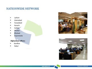 NATIONWIDE NETWORK 
 Lahore 
 Islamabad 
 Faisalabad 
 Karachi 
 Sialkot 
 Multan 
 Bhalwal 
 Gujranwala 
Afghanistan offices: 
 Kandhar 
 Kabul 
 