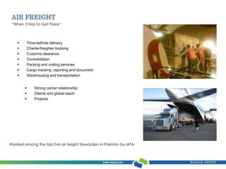 AIR FREIGHT 
“When It Has To Get There” 
 Time-definite delivery 
 Charter/freighter booking 
 Customs clearance 
 Consolidation 
 Packing and crating services 
 Cargo tracking ,reporting and document 
 Warehousing and transportation 
 Strong carrier relationship 
 Clients and global reach 
 Projects 
Ranked among the top five air freight forwarders in Pakistan by IATA 
 