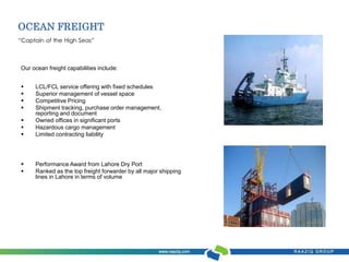 OCEAN FREIGHT 
“Captain of the High Seas” 
Our ocean freight capabilities include: 
 LCL/FCL service offering with fixed schedules 
 Superior management of vessel space 
 Competitive Pricing 
 Shipment tracking, purchase order management, 
reporting and document 
 Owned offices in significant ports 
 Hazardous cargo management 
 Limited contracting liability 
 Performance Award from Lahore Dry Port 
 Ranked as the top freight forwarder by all major shipping 
lines in Lahore in terms of volume 
 