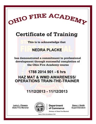 NEDRA PLACKE
1788 2014 901 - 6 hrs
HAZ MAT & WMD AWARENESS/
OPERATIONS TRAIN-THE-TRAINER
11/12/2013 - 11/12/2013
Larry L. Flowers
State Fire Marshal
Dana J. Smith
Superintendent
State of Ohio Accreditation # 341
 