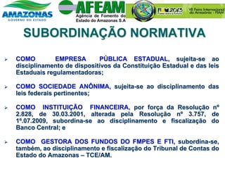 SUBORDINAÇÃO NORMATIVA
 COMO EMPRESA PÚBLICA ESTADUAL, sujeita-se ao
disciplinamento de dispositivos da Constituição Estadual e das leis
Estaduais regulamentadoras;
 COMO SOCIEDADE ANÔNIMA, sujeita-se ao disciplinamento das
leis federais pertinentes;
 COMO INSTITUIÇÃO FINANCEIRA, por força da Resolução nº
2.828, de 30.03.2001, alterada pela Resolução nº 3.757, de
1º.07.2009, subordina-se ao disciplinamento e fiscalização do
Banco Central; e
 COMO GESTORA DOS FUNDOS DO FMPES E FTI, subordina-se,
também, ao disciplinamento e fiscalização do Tribunal de Contas do
Estado do Amazonas – TCE/AM.
 