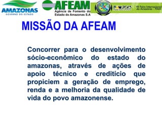 MISSÃO DA AFEAM
Concorrer para o desenvolvimento
sócio-econômico do estado do
amazonas, através de ações de
apoio técnico e creditício que
propiciem a geração de emprego,
renda e a melhoria da qualidade de
vida do povo amazonense.
 