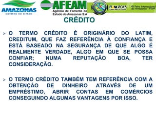  O TERMO CRÉDITO É ORIGINÁRIO DO LATIM,
CREDITUM, QUE FAZ REFERÊNCIA À CONFIANÇA E
ESTÁ BASEADO NA SEGURANÇA DE QUE ALGO É
REALMENTE VERDADE, ALGO EM QUE SE POSSA
CONFIAR; NUMA REPUTAÇÃO BOA, TER
CONSIDERAÇÃO.
 O TERMO CRÉDITO TAMBÉM TEM REFERÊNCIA COM A
OBTENÇÃO DE DINHEIRO ATRAVÉS DE UM
EMPRÉSTIMO, ABRIR CONTAS EM COMÉRCIOS
CONSEGUINDO ALGUMAS VANTAGENS POR ISSO.
CRÉDITO
 