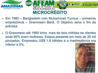  Em 1980 – Bangladesh com Muhammad Yunnus – primeiros
empréstimos – Grammeen Bank. O Objetivo seria o fim da
pobreza.
 O Grammeen até 1995 tinha mais de dois milhões de clientes
onde 95% eram mulheres. Estava presente em mais de 35 mil
povoados. Emprestou US$ 1.6 bilhões e a inadimplência era
inferior a 5%.
MICROCRÉDITO
 