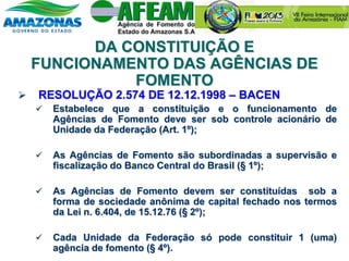 DA CONSTITUIÇÃO E
FUNCIONAMENTO DAS AGÊNCIAS DE
FOMENTO
 RESOLUÇÃO 2.574 DE 12.12.1998 – BACEN
 Estabelece que a constituição e o funcionamento de
Agências de Fomento deve ser sob controle acionário de
Unidade da Federação (Art. 1º);
 As Agências de Fomento são subordinadas a supervisão e
fiscalização do Banco Central do Brasil (§ 1º);
 As Agências de Fomento devem ser constituídas sob a
forma de sociedade anônima de capital fechado nos termos
da Lei n. 6.404, de 15.12.76 (§ 2º);
 Cada Unidade da Federação só pode constituir 1 (uma)
agência de fomento (§ 4º).
 
