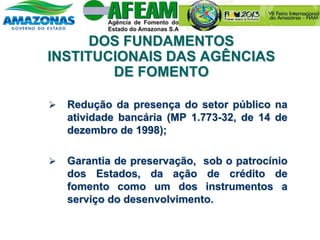 DOS FUNDAMENTOS
INSTITUCIONAIS DAS AGÊNCIAS
DE FOMENTO
 Redução da presença do setor público na
atividade bancária (MP 1.773-32, de 14 de
dezembro de 1998);
 Garantia de preservação, sob o patrocínio
dos Estados, da ação de crédito de
fomento como um dos instrumentos a
serviço do desenvolvimento.
 