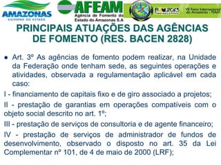 PRINCIPAIS ATUAÇÕES DAS AGÊNCIAS
DE FOMENTO (RES. BACEN 2828)
 Art. 3º As agências de fomento podem realizar, na Unidade
da Federação onde tenham sede, as seguintes operações e
atividades, observada a regulamentação aplicável em cada
caso:
I - financiamento de capitais fixo e de giro associado a projetos;
II - prestação de garantias em operações compatíveis com o
objeto social descrito no art. 1º;
III - prestação de serviços de consultoria e de agente financeiro;
IV - prestação de serviços de administrador de fundos de
desenvolvimento, observado o disposto no art. 35 da Lei
Complementar nº 101, de 4 de maio de 2000 (LRF);
 