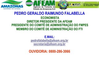 PEDRO GERALDO RAIMUNDO FALABELLA
ECONOMISTA
DIRETOR PRESIDENTE DA AFEAM
PRESIDENTE DO COMITÊ DE ADMINISTRAÇÃO DO FMPES
MEMBRO DO COMITÊ DE ADMINISTRAÇÃO DO FTI
E.MAIL:
pedrofalabella@afeam.org.br
secretaria@afeam.org.br
OUVIDORIA: 0800-286-3066
 