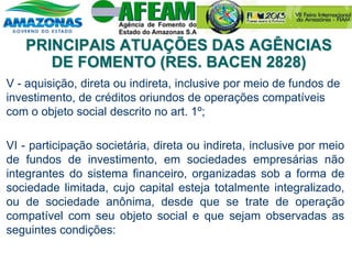 V - aquisição, direta ou indireta, inclusive por meio de fundos de
investimento, de créditos oriundos de operações compatíveis
com o objeto social descrito no art. 1º;
VI - participação societária, direta ou indireta, inclusive por meio
de fundos de investimento, em sociedades empresárias não
integrantes do sistema financeiro, organizadas sob a forma de
sociedade limitada, cujo capital esteja totalmente integralizado,
ou de sociedade anônima, desde que se trate de operação
compatível com seu objeto social e que sejam observadas as
seguintes condições:
PRINCIPAIS ATUAÇÕES DAS AGÊNCIAS
DE FOMENTO (RES. BACEN 2828)
 