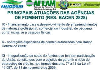 IX - financiamento para o desenvolvimento de empreendimentos
de natureza profissional, comercial ou industrial, de pequeno
porte, inclusive a pessoas físicas;
X - operações específicas de câmbio autorizadas pelo Banco
Central do Brasil;
XI - integralização de cotas de fundos que tenham participação
da União, constituídos com o objetivo de garantir o risco de
operações de crédito, nos termos dos arts. 7º a 13 da Lei nº
12.087, de 11 de novembro de 2009.
PRINCIPAIS ATUAÇÕES DAS AGÊNCIAS
DE FOMENTO (RES. BACEN 2828)
 