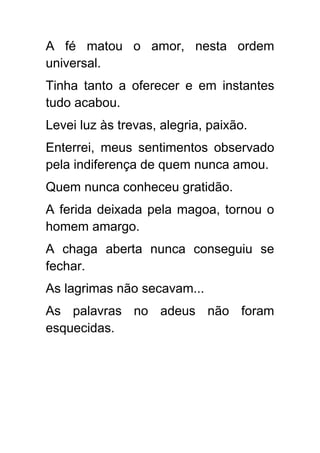 A fé matou o amor, nesta ordem
universal.
Tinha tanto a oferecer e em instantes
tudo acabou.
Levei luz às trevas, alegria, paixão.
Enterrei, meus sentimentos observado
pela indiferença de quem nunca amou.
Quem nunca conheceu gratidão.
A ferida deixada pela magoa, tornou o
homem amargo.
A chaga aberta nunca conseguiu se
fechar.
As lagrimas não secavam...
As palavras no adeus não foram
esquecidas.
 
