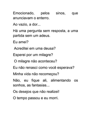 Emocionado,    pelos      sinos,   que
anunciavam o enterro.
Ao vazio, a dor...
Há uma pergunta sem resposta, a uma
partida sem um adeus.
Eu amei?
Acreditei em uma deusa?
Esperei por um milagre?
O milagre não aconteceu?
Eu não renasci como você esperava?
Minha vida não recomeçou?
Não, eu fique ali, alimentando os
sonhos, as fantasias...
Os desejos que não realizei!
O tempo passou e eu morri.
 