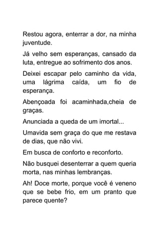 Restou agora, enterrar a dor, na minha
juventude.
Já velho sem esperanças, cansado da
luta, entregue ao sofrimento dos anos.
Deixei escapar pelo caminho da vida,
uma lágrima caída, um fio de
esperança.
Abençoada foi acaminhada,cheia de
graças.
Anunciada a queda de um imortal...
Umavida sem graça do que me restava
de dias, que não vivi.
Em busca de conforto e reconforto.
Não busquei desenterrar a quem queria
morta, nas minhas lembranças.
Ah! Doce morte, porque você é veneno
que se bebe frio, em um pranto que
parece quente?
 