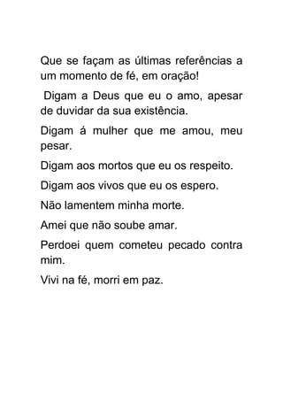 Que se façam as últimas referências a
um momento de fé, em oração!
 Digam a Deus que eu o amo, apesar
de duvidar da sua existência.
Digam á mulher que me amou, meu
pesar.
Digam aos mortos que eu os respeito.
Digam aos vivos que eu os espero.
Não lamentem minha morte.
Amei que não soube amar.
Perdoei quem cometeu pecado contra
mim.
Vivi na fé, morri em paz.
 