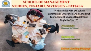 SCHOOL OF MANAGEMENT
STUDIES, PUNJABI UNIVERSITY - PATIALA
“A Feasibility Plan On Which
Commercial Enterprise Shall School Of
Management Studies Department
Ought to Start?”
Presented By:
Mohammad Asif Nasseri
Presented To:
Professor Gurcharan Singh
Subject: Teaching Pedagogy
 