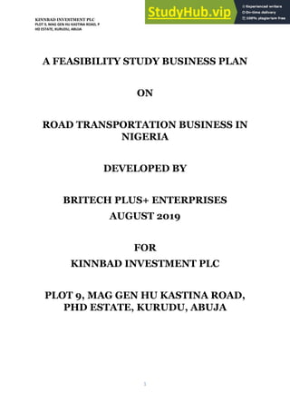 KINNBAD INVESTMENT PLC
PLOT 9, MAG GEN HU KASTINA ROAD, P
HD ESTATE, KURUDU, ABUJA
1
A FEASIBILITY STUDY BUSINESS PLAN
ON
ROAD TRANSPORTATION BUSINESS IN
NIGERIA
DEVELOPED BY
BRITECH PLUS+ ENTERPRISES
AUGUST 2019
FOR
KINNBAD INVESTMENT PLC
PLOT 9, MAG GEN HU KASTINA ROAD,
PHD ESTATE, KURUDU, ABUJA
 