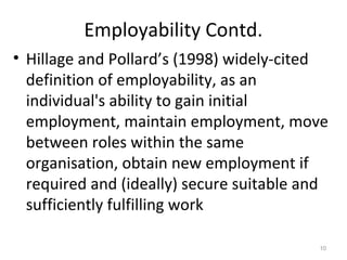 Employability Contd.
• Hillage and Pollard’s (1998) widely-cited
definition of employability, as an
individual's ability to gain initial
employment, maintain employment, move
between roles within the same
organisation, obtain new employment if
required and (ideally) secure suitable and
sufficiently fulfilling work
10
 