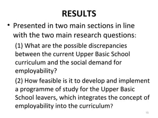 RESULTS
• Presented in two main sections in line
with the two main research questions:
(1) What are the possible discrepancies
between the current Upper Basic School
curriculum and the social demand for
employability?
(2) How feasible is it to develop and implement
a programme of study for the Upper Basic
School leavers, which integrates the concept of
employability into the curriculum?
15
 
