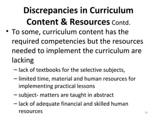 Discrepancies in Curriculum
Content & Resources Contd.
• To some, curriculum content has the
required competencies but the resources
needed to implement the curriculum are
lacking
– lack of textbooks for the selective subjects,
– limited time, material and human resources for
implementing practical lessons
– subject- matters are taught in abstract
– lack of adequate financial and skilled human
resources 19
 