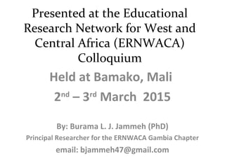 Presented at the Educational
Research Network for West and
Central Africa (ERNWACA)
Colloquium
Held at Bamako, Mali
2nd
– 3rd
March 2015
By: Burama L. J. Jammeh (PhD)
Principal Researcher for the ERNWACA Gambia Chapter
email: bjammeh47@gmail.com
 