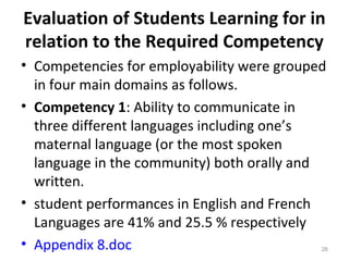 Evaluation of Students Learning for in
relation to the Required Competency
• Competencies for employability were grouped
in four main domains as follows.
• Competency 1: Ability to communicate in
three different languages including one’s
maternal language (or the most spoken
language in the community) both orally and
written.
• student performances in English and French
Languages are 41% and 25.5 % respectively
• Appendix 8.doc 26
 
