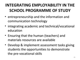 INTEGRATING EMPLOYABILITY IN THE
SCHOOL PROGRAMME OF STUDY
• entrepreneurship and the information and
communication technology
• integrating academic and technical/vocational
education
• Ensuring that the human (teachers) and
materials resources are available
• Develop & implement assessment tasks giving
students the opportunities to demonstrate
the pre-vocational skills
29
 