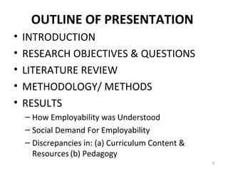 OUTLINE OF PRESENTATION
• INTRODUCTION
• RESEARCH OBJECTIVES & QUESTIONS
• LITERATURE REVIEW
• METHODOLOGY/ METHODS
• RESULTS
– How Employability was Understood
– Social Demand For Employability
– Discrepancies in: (a) Curriculum Content &
Resources (b) Pedagogy
3
 