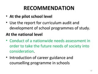 RECOMMENDATION
• At the pilot school level
• Use the report for curriculum audit and
development of school programmes of study.
At the national level
• Conduct of a nationwide needs assessment in
order to take the future needs of society into
consideration.
• Introduction of career guidance and
counselling programme in schools
32
 