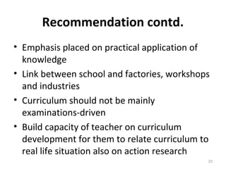 Recommendation contd.
• Emphasis placed on practical application of
knowledge
• Link between school and factories, workshops
and industries
• Curriculum should not be mainly
examinations-driven
• Build capacity of teacher on curriculum
development for them to relate curriculum to
real life situation also on action research
33
 