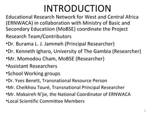 INTRODUCTION
Educational Research Network for West and Central Africa
(ERNWACA) in collaboration with Ministry of Basic and
Secondary Educatiion (MoBSE) coordinate the Project
Research Team/Contributors
•Dr. Burama L. J. Jammeh (Principal Researcher)
•Dr. Kenneth Igharo, University of The Gambia (Researcher)
•Mr. Momodou Cham, MoBSE (Researcher)
•Assistant Researchers
•School Working groups
•Dr. Yves Benett, Transnational Resource Person
•Mr. Cheikhou Touré, Transnational Principal Researcher
•Mr. Makaireh N’jie, the National Coordinator of ERNWACA
•Local Scientific Committee Members
5
 