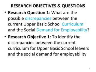 RESEARCH OBJECTIVES & QUESTIONS
• Research Question 1: What are the
possible discrepancies between the
current Upper Basic School Curriculum
and the Social Demand for Employability?
• Research Objective 1: To identify the
discrepancies between the current
curriculum for Upper Basic School leavers
and the social demand for employability
6
 