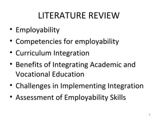 LITERATURE REVIEW
• Employability
• Competencies for employability
• Curriculum Integration
• Benefits of Integrating Academic and
Vocational Education
• Challenges in Implementing Integration
• Assessment of Employability Skills
8
 