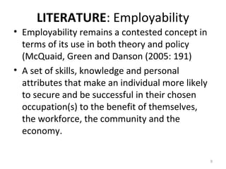 LITERATURE: Employability
• Employability remains a contested concept in
terms of its use in both theory and policy
(McQuaid, Green and Danson (2005: 191)
• A set of skills, knowledge and personal
attributes that make an individual more likely
to secure and be successful in their chosen
occupation(s) to the benefit of themselves,
the workforce, the community and the
economy.
9
 