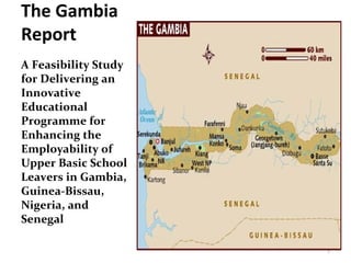The Gambia
Report
A Feasibility Study
for Delivering an
Innovative
Educational
Programme for
Enhancing the
Employability of
Upper Basic School
Leavers in Gambia,
Guinea-Bissau,
Nigeria, and
Senegal
1
 