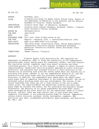 ED 469 327
AUTHOR
TITLE
INSTITUTION
SPONS AGENCY
REPORT NO
PUB DATE
NOTE
AVAILABLE FROM
PUB TYPE
EDRS PRICE
DESCRIPTORS
IDENTIFIERS
ABSTRACT
DOCUMENT RESUME
EF 006 148
Earthman, Glen
A Feasibility Study for Model School Design Plans. Report of
the Department of Education to the Governor and the General
Assembly of Virginia. Senate Document.
Virginia State Dept. of Education, Richmond.
Virginia State General Assembly, Richmond. Senate.; Virginia
State Governor's Office, Richmond.
VA-Senate-Doc-8.
2002-00-00
87p.
Full text: http://legis.state.va.us/.
Reports Research (143) Tests/Questionnaires (160).
EDRS Price MF01/PC04 Plus Postage.
*Building Plans; Construction Costs; Design Requirements;
*Educational Facilities Design; Elementary Secondary
Education; Feasibility Studies; School Buildings; State
Standards
*Model Schools; *Virginia
Virginia Senate Joint Resolution No. 400 requested the
Department of. Education (DOE) to study the feasibility of the commonwealth
providing model school design plans for elementary, middle, and high schools.
The resolution further requested input from school divisions and other
interested persons. As a result of this request, a sample of school division
superintendents, educational facility planners employed by school divisions,
architects, and engineers were surveyed relative to their positions on the
feasibility of providing such plans.The survey asked about the feasibility of
providing such plans, whether or not the commonwealth should do it, and the
possibility such plans might have for providing economies for school
divisions. In addition, the respondents were asked about the impact model
plans might have on community involvement in the planning process. The use of
prototype school building plahs also was investigated. The results of the
survey indicated that there was not a clear picture on the use of model
school plans. The superintendents and educational planners believed such
plans might be feasible and useful, but the architects and. engineers thought
differently. The majority of all group respondents believed model school
plans developed by the state would not fit the educational needs of a school
division. Further, there was some concern that if such plans were used,
community involvement in the planning process might be limited. (Appendices
contain school divisions surveyed, survey instruments, comments, DOE
facilities cost data, recommended prototypical space programs, and Resolution
No. 400.) (EV)
Reproductions supplied by EDRS are the best that can be made
from the original document.
 