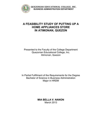 QUEZONIAN EDUCATIONAL COLLEGE, INC.
BUSINESS ADMINISTRATION DEPARTMENT
A FEASIBILITY STUDY OF PUTTING UP A
HOME APPLIANCES STORE
IN ATIMONAN, QUEZON
Presented to the Faculty of the College Department
Quezonian Educational College, Inc.
Atimonan, Quezon
In Partial Fulfillment of the Requirements for the Degree
Bachelor of Science in Business Administration
Major in HRDM
MIA BELLA V. NANON
March 2013
 