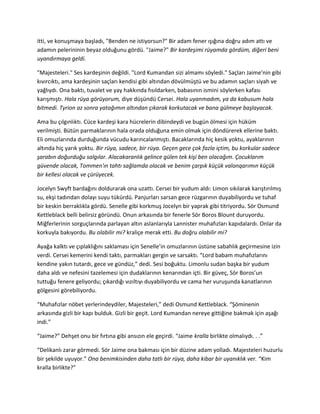 itti, ve konuşmaya başladı, "Benden ne istiyorsun?" Bir adam fener ışığına doğru adım attı ve 
adamın pelerininin beyaz olduğunu gördü. "Jaime?" Bir kardeşimi rüyamda gördüm, diğeri beni 
uyandırmaya geldi. 
"Majesteleri." Ses kardeşinin değildi. "Lord Kumandan sizi almamı söyledi." Saçları Jaime'nin gibi 
kıvırcıktı, ama kardeşinin saçları kendisi gibi altından dövülmüştü ve bu adamın saçları siyah ve 
yağlıydı. Ona baktı, tuvalet ve yay hakkında fısıldarken, babasının ismini söylerken kafası 
karışmıştı. Hala rüya görüyorum, diye düşündü Cersei. Hala uyanmadım, ya da kabusum hala 
bitmedi. Tyrion az sonra yatağımın altından çıkarak korkutacak ve bana gülmeye başlayacak. 
Ama bu çılgınlıktı. Cüce kardeşi kara hücrelerin dibindeydi ve bugün ölmesi için hüküm 
verilmişti. Bütün parmaklarının hala orada olduğuna emin olmak için döndürerek ellerine baktı. 
Eli omuzlarında durduğunda vücudu karıncalanmıştı. Bacaklarında hiç kesik yoktu, ayaklarının 
altında hiç yarık yoktu. Bir rüya, sadece, bir rüya. Geçen gece çok fazla içtim, bu korkular sadece 
şarabın doğurduğu salgılar. Alacakaranlık gelince gülen tek kişi ben olacağım. Çocuklarım 
güvende olacak, Tommen'ın tahtı sağlamda olacak ve benim çarpık küçük valonqarımın küçük 
bir kellesi olacak ve çürüyecek. 
Jocelyn Swyft bardağını doldurarak ona uzattı. Cersei bir yudum aldı: Limon sıkılarak karıştırılmış 
su, ekşi tadından dolayı suyu tükürdü. Panjurları sarsan gece rüzgarının duyabiliyordu ve tuhaf 
bir keskin berraklıkla gördü. Senelle gibi korkmuş Jocelyn bir yaprak gibi titriyordu. Sör Osmund 
Kettleblack belli belirsiz göründü. Onun arkasında bir fenerle Sör Boros Blount duruyordu. 
Miğferlerinin sorguçlarında parlayan altın aslanlarıyla Lannister muhafızları kapıdalardı. Onlar da 
korkuyla bakıyordu. Bu olabilir mi? kraliçe merak etti. Bu doğru olabilir mi? 
Ayağa kalktı ve çıplaklığını saklaması için Senelle’in omuzlarının üstüne sabahlık geçirmesine izin 
verdi. Cersei kemerini kendi taktı, parmakları gergin ve sarsaktı. “Lord babam muhafızlarını 
kendine yakın tutardı, gece ve gündüz,” dedi. Sesi boğuktu. Limonlu sudan başka bir yudum 
daha aldı ve nefesini tazelemesi için dudaklarının kenarından içti. Bir güveç, Sör Boros’un 
tuttuğu fenere geliyordu; çıkardığı vızıltıyı duyabiliyordu ve cama her vuruşunda kanatlarının 
gölgesini görebiliyordu. 
“Muhafızlar nöbet yerlerindeydiler, Majesteleri,” dedi Osmund Kettleblack. “Şöminenin 
arkasında gizli bir kapı bulduk. Gizli bir geçit. Lord Kumandan nereye gittiğine bakmak için aşağı 
indi.” 
“Jaime?” Dehşet onu bir fırtına gibi ansızın ele geçirdi. “Jaime kralla birlikte olmalıydı. . .” 
“Delikanlı zarar görmedi. Sör Jaime ona bakması için bir düzine adam yolladı. Majesteleri huzurlu 
bir şekilde uyuyor.” Ona benimkisinden daha tatlı bir rüya, daha kibar bir uyanıklık ver. “Kim 
kralla birlikte?” 
 