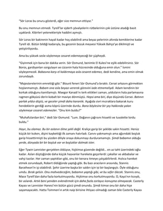 “Sör Loras bu onuru gösterdi, eğer size memnun ettiyse.” 
Bu onu memnun etmedi. Tyrell’lar ejderh şövalyelerin rütbelerinin çok üstüne atadığı basit 
uşaklardı. Kibirleri yetenekleriyle haddini aşmıştı. 
Sör Loras bir bakirenin hayali kadar hoş olabilirdi ama beyaz pelerinin altında kemiklerine kadar 
Tyrell idi. Bütün bildiği kadarıyla, bu gecenin bozuk meyvesi Yüksek Bahçe’ye dikilmişti ve 
yetiştiriliyordu. 
Ama bu yüksek sesle söylemeye cesaret edemeyeceği bir şüpheydi. 
“Giyinmek için bana bir dakika verin. Sör Osmund, benimle El Kulesi’ne eşlik edebilirsiniz. Sör 
Boros, gardiyanları sorgulayın ve cücenin hala hücresinde olduğuna emin olun.” İsmini 
söyleyemezdi. Babasına karşı el kaldırmaya asla cesaret edemez, dedi kendine, ama emin olmak 
zorundaydı. 
“Majesterelerinin emrettiği gibi.” Blount feneri Sör Osmund’a bıraktı. Cersei arkasını görmekten 
hoşlanmamıştı. Babam ona asla beyazı vererek görevini iade etmemeliydi. Adam kendinin bir 
korkak olduğunu kanıtlamıştı. Maegor Kanadı’nı terk ettikleri zaman, yıldızların hala parlamasına 
ragmen gökyüzü derin kobalt bir maviye dönmüştü. Hepsi ama biri, diye düşündü Cersei. Batının 
parlak yıldızı düştü, ve geceler şimdi daha karanlık. Aşağıda sivri mızraklara bakarak kuru 
hendeklerin gerdiği asma köprü üzerinde durdu. Bana böylesine bir şey hakkında yalan 
söylemeye cesaret edemezler. “Onu kim buldu?” 
“Muhafızlardan biri,” dedi Sör Osmund. “Lum. Doğanın çağrısını hissetti ve tuvalette lordu 
buldu.” 
Hayır, bu olamaz. Bu bir aslanın ölme şekli değil. Kraliçe garip bir şekilde sakin hissetti. Henüz 
küçük bir kızken, dişini kaybettiği ilk zamanı hatırladı. Canını yakmamıştı ama ağzındaki boşluk 
garip hissettirmişti bu yüzden diliyle oraya dokunmayı durduramamıştı. Şimdi babamın olduğu 
yerde, dünyada bir bir boşluk var ve boşluklar dolmak ister. 
Eğer Tywin Lannister gerçekten öldüyse, hiçkimse güvende değildi… en az taht üzerindeki oğlu 
kadar. Aslan düştüğünde daha küçük hayvanlar harekete geçerlerdi: çakallar ve akbabalar ve 
vahşi tazılar. Her zaman yaptıkları gibi, onu bir kenara itmeye çalışabilirlerdi. Hızlıca hareket 
etmek zorundaydı, Robert öldüğünde yaptığı gibi. Bu bazı aracıların arasında, Stannis 
Baratheon’in işi olabilirdi. Şehir üzerine başka bir saldırı için iyi bir başlangıçtı. Öyle olduğunu 
umdu. Bırak gelsin. Onu mahvedeceğim, babamın yaptığı gibi, ve bu sefer ölecek. Stannis onu, 
Mace Tyrell’dan daha fazla korkutmuyordu. Hiçkimse onu korkutmuyordu. O, Kaya’nın kızıydı, 
bir aslandı. Artık beni yeniden evlendirmek için daha fazla zorlayıcı konuşma olmayacak. Casterly 
Kayası ve Lannister Hanesi’nin bütün gücü şimdi onundu. Şimdi kimse onu bir daha hiçe 
sayamayacaktı. Hatta Tommen’ın artık naip birisine ihtiyacı olmadığı zaman bile Casterly Kayası 
 