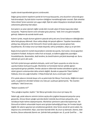 Leydisi olarak topraklardaki gücünü sürdürecekti. 
Doğan güneş kulenin tepelerini parlak bir kırmızıya boyuyordu, ama duvarların arkasında gece 
hala biraradaydı. Dış kale bütün insanların öldüğüne inanabileceği kadar sessizdi. Öyle olmalılar. 
Yalnız ölmek Tyrion Lannister için uygun değil. Öyle bir adam ihtiyaçlarını kendisiyle beraber 
cehenneme götürmeyi hak ediyor. 
Kızıl pelerin ve aslan işlemeli miğfer içinde dört mızraklı adam El Kulesi kapısında nöbet 
tutuyordu. “Hiçkimse benim iznim olmadan girip çıkamaz,” dedi. Emir ona göre kolaylıkla 
gelmişti. Babamın da sesinde katılık vardı. 
Kulenin içinde, meşale dumanı gözlerini yakarak tahriş etti ama Cersei babasının döktüğünden 
daha fazla gözyaşı dökmedi. Onun sahip olduğu tek gerçek oğlanım. Topukları basamakları 
çıktıkça taşı ufalıyordu ve Sör Osmund’ın feneri içinde çılgınca çırpınan güveyi hala 
duyabiliyordu. Öl, kraliçe onun için böyle düşündü, tahriş içindeyken, ateşe uç ve işini bitir. 
Başka iki kızıl pelerinli muhafız basamakların üstünde duruyordu. Kızıl Lester, Cersei geçerken 
taziyelerini fısıldadı. Kraliçenin nefesi hızlı ve kısaydı, ve kalbinin göğsünde çırpındığını 
hissedebiliyordu. Basamaklar, dedi kendine, bu lanetli kulenin çok fazla basamağı var. Bunu 
sökmek için yarım aklı vardı. 
Hol fısıltı içinde konuşan aptallarla doluydu, sanki Lord Tywin uyuyordu ve onlar da onu 
uyandurmaktan korkuyormuş gibi. Muhafızlar ve hizmetçiler benzer şekilde ağızları 
saçmayalarak geriye çekildiler, Pembe sakızlarını dillerinde hareket ettirdiklerini gördü, ama 
sözleri güvecin vızlamasından daha anlamlı değildi. Burada ne yapıyorlar? Nasıl bildiler? 
Hakkıyla, önce onu çağırmalıydılar. O Naip Kraliçe’ydi, bunu unutmuşlar mıydı? 
El’in yatak odasının önünde beyaz zırhı ve peleriniyle Sör Meryn Trant durdu. Miğferinin siperi 
açıktı, ve gözlerinin altındaki torbalar onu hala yarı uyukluyor gösteriyordu. “Bu insanları 
uzaklaştır,” dedi Cersei ona. 
“Babam tuvalette mi?” 
“Onu yatağına taşıdılar, leydim.” Sör Meryn girmeden önce onun için kapıyı itti. 
Sabah ışığı, yatak odasının zeminin üstüne saçılıp altın çizgilere boyayarak panjurları yarıp 
geçiyordu. Amcası Kevan yatağın yanında düzleri üstünde dua etmeye çalışıyordu, ama 
neredeyse hiçbir kelime söyleyemiyordu. Muhafızlar şöminenin yakınında toplanmıştı. Sör 
Osmund’un küllerin arkasındaki hayret verici girişten bahsettiği gizli kapı, bir fırından büyük 
değildi. Bir adamın geçmesi için emeklemesi gerekirdi. Ama Tyrion ancak bir yarım adam. Bu 
düşünce onu sinirlendirdi. Hayır, cüce kara hücrede kilitli. Bu onun işi olamazdı. Stannis, dedi 
kendine, Bunun arkasında Stannis var. Şehirde hala yandaşları var. O, ya da Tyrell’lar . . . Her 
 