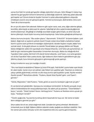 zaman Kızıl Kale’nin içinde gizli geçitler olduğu söylentileri olmuştu. Zalim Maegor’in kaleyi inşa 
edenleri bu gizli geçitleri kimsenin bilmemesi içi öldürdüğü söylenirdi. Daha kaç yatak odasında 
gizli kapılar var? Cersei elinde bir bıçakla Tommen’ın yatak odasındaki goblenin arkasında 
emekleyen cücenin ansız bir görüşünü gördü. Tommen iyi korunuyor, dedi kendine. Ama Lord 
Tywin de iyi korunuyordu. 
Bir an için ölü adamı fark edemedi. Babasının gibi saçları vardı, evet, ama, diğer adamlar gibiydi, 
kesinlikle, daha küçük ve daha yaşlı bir adamdı. Sabahlığı bel altını çıplak bırakarak göğsünün 
etrafına dolanmıştı. Ok göbeği ve erkekliği arasındaki kasığını götürmüştü, ve atılan okun çok 
derine çökmüştü. Kasık tüyleri kurumuş kanla koyulaşmıştı. Daha fazlası göbeğinde pıhtılaşmıştı. 
Kokusu burnunu kırıştırdı. “Oku ondan çıkarın,” diye emretti. “O Kral Eli!” Ve benim babam. Lord 
babam. Bağırmalı ve saçlarımı yolmalı mıyım? Freyler ondan önce Robb’u katledince Catelyn 
Stark’ın yüzünü kanlı şeritlerle tırmaladığını söylemişlerdi. Bundan hoşlanır mıydın, baba? ona 
sormak istedi. Ya da güçlü olmamı mı isterdin? Kendi baban için gözyaşı döktün mü? Büyük 
babası öldüğünde sadece bir yaşındaydı ama hikayeyi biliyordu. Lord Tytos çok şişmanlamıştı, ve 
kalbi bir gün metresine giden basamakları tırmanırken durmuştu. Babası bu olduğunda Kral 
Toprakları’ndan uzakta, Deli Kral’ın Eli olarak hizmet ediyordu. Lord Tywin, o ve Jaime gençken 
sık sık Kral Toprakları’ndan uzakta olurdu. Eğer babasının ölüm haberini getirdiklerini göz yaşı 
dökmüş olsaydı, bunu kimsenin gözyaşlarını göremeyeceği yerde yapmıştı. 
Kraliçe tırnaklarının avuç içini kazdığını hissetti. 
“Onu nasıl böyle bırakabildiniz? Babam üç krala El’lik yaptı, Yedi Krallık’ı şuana kadar aşan büyük 
bir adam kadar. Çanlar onun için çalmalı, tıpkı Robert için yaptıkları gibi. Yıkanmalı ve endamına 
yakışır şekilde giydirilmedi, erminler ve altın-koyu kırmızı ipek kıyafetler içinde. Pycelle nerede? 
Pycelle nerede?” Muhafızlara döndü. “Puckens, Büyük Üstat Pycelle’I getir. Lord Tywin’I 
görmeli.” 
“Gördü, Majesteleri,” dedi Puckens. “Geldi, gördü ve sessiz kız kardeşleri çağırmak için gitti.” 
En son benim için gönderdiler. Kavrayış onu neredeyse sinirlendirdi. Ve Pycelle yumuşak, kırışık 
ellerini kirlekmektense bir mesaj yollamaya koştu. Bu adam çok işe yaramaz. “Üstat Ballabar’I 
bulun,” emretti. “Üstat Frenken’I bulun. Herhangi birini.” Puckens ve Shortear emire uymak için 
koştu. “Kardeşim nerede?” 
“Tünelin aşağısında. Taş üzerine kurulmuş demir basamaklı bir kuyu var. Sör Jaime ne kadar 
derin olduğunu görmek için gitti.” 
Onun sadece bir eli var, onlara bağırmak istedi. İçinizden biri gitmiş olmalıydı. Merdivenleri 
tırmanmak onun işi değil. Babamı öldüren adamlar orada, aşağıda onu bekliyor olabilirler. İkizi 
her zaman çok aceleci olmuştur ve bir elini kaybetmesi bile onu uyarmış görünmüyordu. 
 