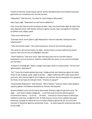 Puckens ve Shortear ortalarında gri saçlı bir adamla döndüklerinde Cersei kardeşini bulup geri 
getirmeleri için muhafızlara emir vermek üzereydi. 
“Majesteleri,” dedi Shortear. “bu adam bir üstat olduğunu iddia ediyor.” 
Adam başını eğdi. “Majesteleri’ne nasıl hizmet edebilirim?” 
Yüzü, Cersei fark edemese bile neredeyse tanıdıktı. Yaşlı, ama Pycell kadar değil. Bu adam hala 
biraz dayanıklı olmalı. Hafif kambur olmasına rağmen uzundu, koyu mavi gözlerinin etrafında 
kırışıklıklar vardı. Boğazı çıplak. 
“Üstat zinciri takmamışsın.” 
“O benden alındı. İsmim Qyburn, eğer Majestelerini memnun edecekse. Kardeşinizin elini 
iyileştirmiştim.” 
“Tahta elini demek istedin.” Onu şimdi hatırlıyordu. Jaime ile Harrenhal’dan gelmişti. 
“Sör Jaime’nin elini kurtaramadım, bu doğru. Sanatım kolunu kurtardı, belki de çok önemli 
hayatını. Kale zincirimi aldı ama bilgeliğimi alamadı.” 
“Yeterli olabilirsin,” diye karar verdi. “Eğer beni boşa çıkarırsan bir zincirden fazlasını 
kaybedersin, sana söz veriyorum. Babamın midesindeki oku çıkarın ve onu sessiz kız kardeşler 
için hazırlayın.” 
“Kraliçemin emrettiği gibi.” Qyburn yatağın yanına gitti, durdu ve arkasına baktı. “Ve kızla nasıl 
ilgilenmeliyim, Majesteleri?” 
“Kız?” Cersei ikinci bedeni gözden kaçırmıştı. Yatağa yürüdü, kanlı battaniye yığınını bir tarafa 
fırlattı ve işte oradaydı, çıplak, soğuk ve pembe. . . düğün ziyafetinde Joff’un gibi siyaha dönen 
yüzü hariç. Altın ellerine bağlı bir zincir boğazını yarı yakmıştı, derisini parçalayan zincir gergince 
kıvrılmıştı. Cersei kızgın bir kedi gibi tısladı. “O burda ne yapıyor?” 
“Orada bulduk, Majesteleri,” dedi Shortear. “İblis’in fahişesi.” Sanki bu neden orada olduğunu 
açıklamış gibiydi. Lord babamın fahişelerle işi olmazdı, diye düşündü. 
Annemiz öldükten sonra asla bir kadına dokunmadı. Muhafıza soğuk bir görünüm verdi. “Bu 
değil. . . Lord Tywin’in babası öldüğünde. . . Lord Tywin leydi annesinin pelerine giyerek 
mücevherlerini takmış. . . bu tür bir . . . bir kadın. . . bulmak için Casterly Kayası’na dönmüştü. 
Taktıklarını çıkarmıştı, ve diğerlerini de. İki hafta boyunca Lannis Limanı sokaklarında çıplak 
dolanmıştı, tanıştığı her adama bir hırsız ve fahişe olduğunu göstermek için. Bu Lord Tywin 
Lannister’in fahişelerle ilgilenme yöntemiydi. O asla. . . bu kadın başka bir amaçla burada olmalı, 
şey için değil. . .” 
 