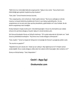 “Belki lord, kızı metresliği hakkında sorguluyordu,” Qyburn öne sürdü. “Sansa Stark kralın 
öldürüldüğü gece gözden kaybolmuş diye duydum.” 
“Evet, öyle.” Cersei hevesle öneriye tutundu. 
“Onu sorguluyordu, emin olmak için. Hiçbir şüphe olamaz.” Burnunun yokluğunun altında 
maymun sırıtışıyla bükülmüş dudaklarıyla Tyrion’ın yan bakışını görebiliyordu. Ve onu 
sorgulamanın en iyi yolu iyice ikiye ayrılmış bacaklarla, çıplak bedeni mi? cüce fısıldadı. Bu da 
benim sorgulamayı nasıl sevdiğim. 
Kraliçe bakışlarını başka tarafa çeviri. Ona bakmayacağım. Ansızın bu ölü kadınla aynı odada 
olmanın bir çok fazla olduğunu hissetti. Qyburn’u iterek koridora çıktı. 
Sör Osmund kardeşleri Osney ve Osfryd’e katılmıştı. “El’in yatak odasında bir ölü kadın var.” dedi 
Cersei üç Kettleblack kardeşlere. “Hiç kimse onun orada olduğunu bilmeyecek.” 
“Evet, leydim.” Tyrion’un başka bir fahişesinin tırmaladığı Sör Osney’in yanağında çizikler vardı. 
“Ve onunla ne yapalım?” 
“Köpeklerinize yem olarak atın. Yatak eşi için saklayın. Niye ilgileniyorum ki? O hiçbir zaman 
orada değildi. Onun orada olduğunu iddia eden her adamın dilini keseceğim. Beni anladınız mı?” 
Osney ve Osfryd bakıştı. “Evet, Majesteleri.” 
Ceviri : Ayça İşçi 
Onokumalar.com 
