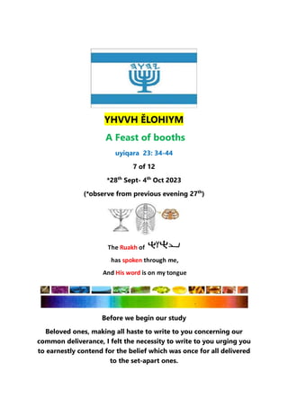 YHVVH ĚLOHIYM
A Feast of booths
uyiqara 23: 34-44
7 of 12
*28th
Sept- 4th
Oct 2023
(*observe from previous evening 27th
)
Before we begin our study
Beloved ones, making all haste to write to you concerning our
common deliverance, I felt the necessity to write to you urging you
to earnestly contend for the belief which was once for all delivered
to the set-apart ones.
 