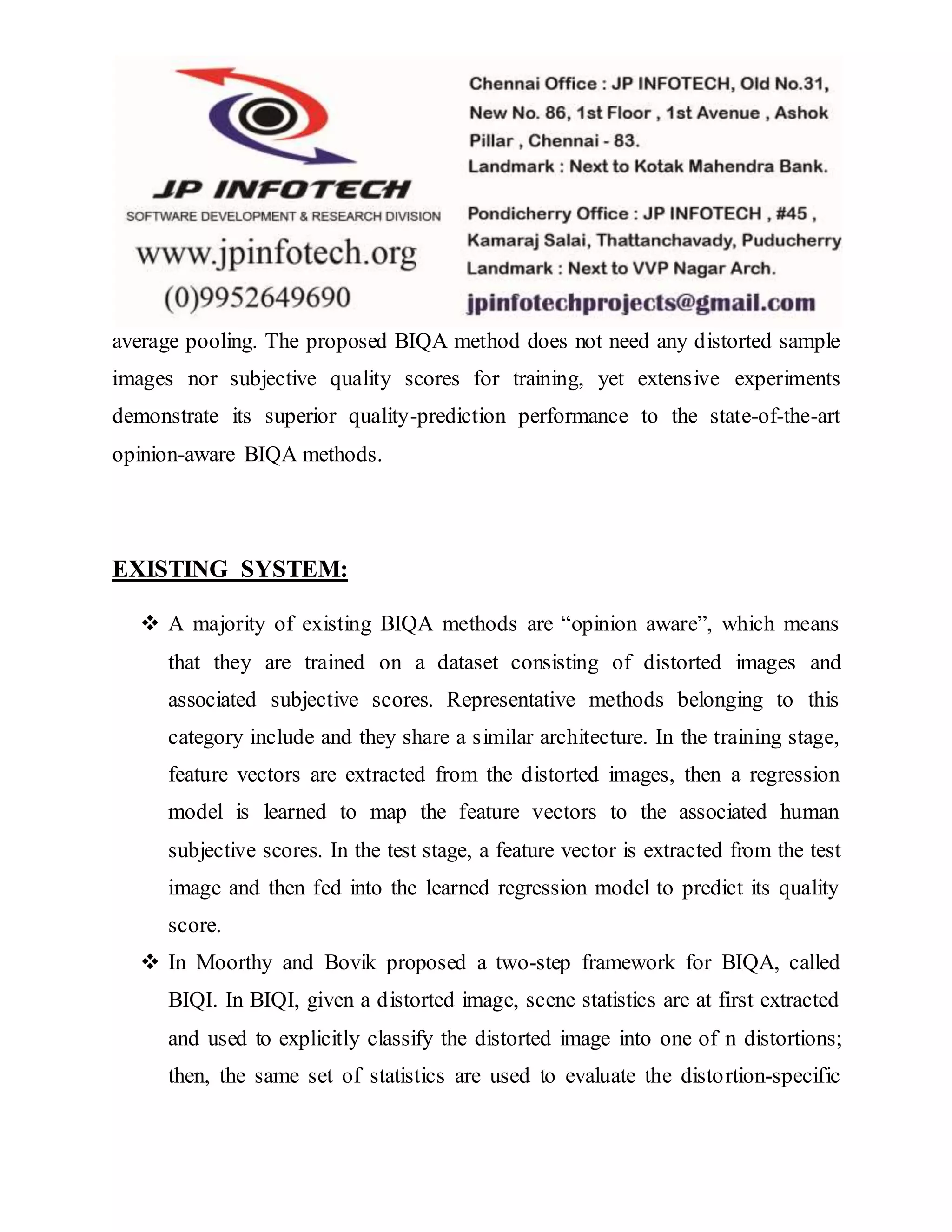 average pooling. The proposed BIQA method does not need any distorted sample
images nor subjective quality scores for training, yet extensive experiments
demonstrate its superior quality-prediction performance to the state-of-the-art
opinion-aware BIQA methods.
EXISTING SYSTEM:
 A majority of existing BIQA methods are “opinion aware”, which means
that they are trained on a dataset consisting of distorted images and
associated subjective scores. Representative methods belonging to this
category include and they share a similar architecture. In the training stage,
feature vectors are extracted from the distorted images, then a regression
model is learned to map the feature vectors to the associated human
subjective scores. In the test stage, a feature vector is extracted from the test
image and then fed into the learned regression model to predict its quality
score.
 In Moorthy and Bovik proposed a two-step framework for BIQA, called
BIQI. In BIQI, given a distorted image, scene statistics are at first extracted
and used to explicitly classify the distorted image into one of n distortions;
then, the same set of statistics are used to evaluate the distortion-specific
 