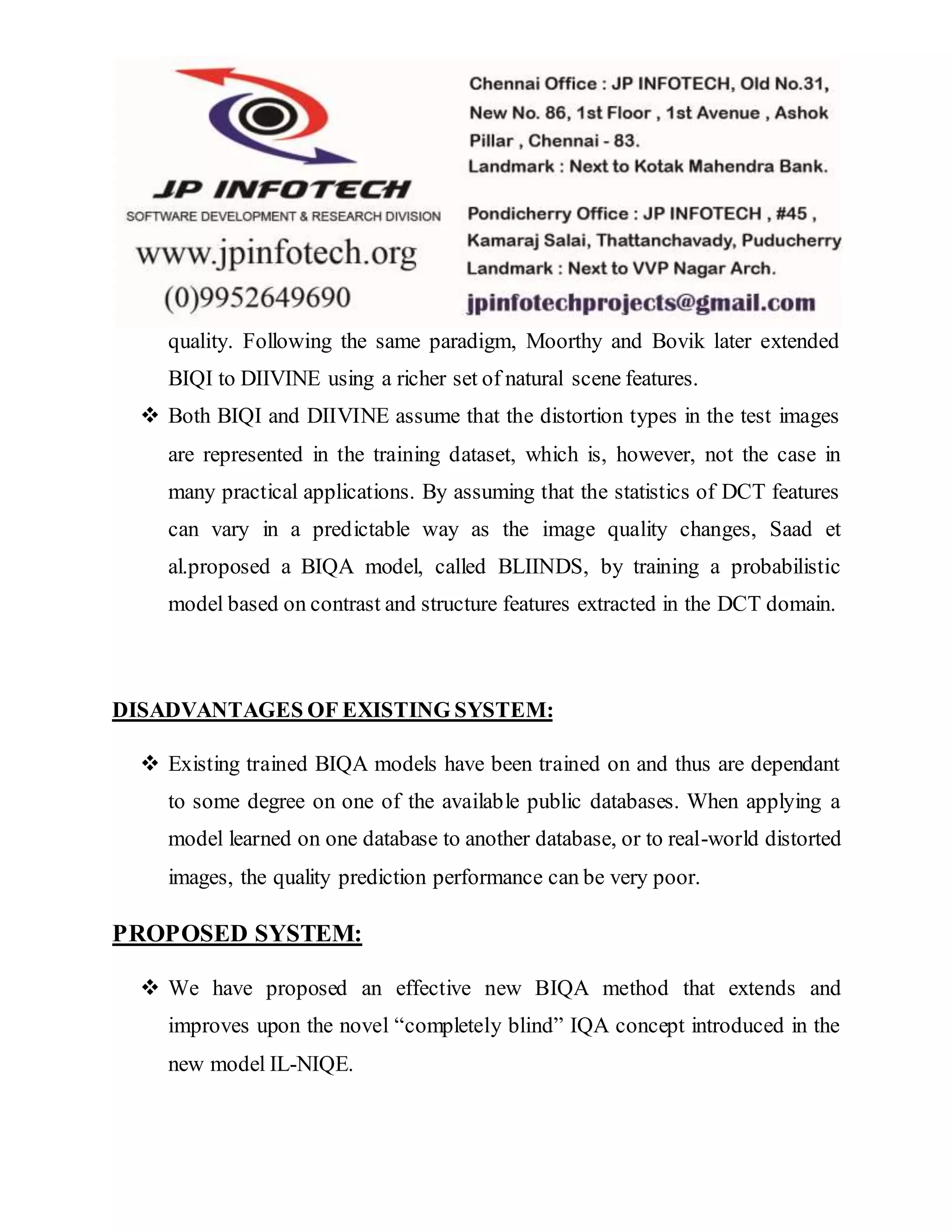 quality. Following the same paradigm, Moorthy and Bovik later extended
BIQI to DIIVINE using a richer set of natural scene features.
 Both BIQI and DIIVINE assume that the distortion types in the test images
are represented in the training dataset, which is, however, not the case in
many practical applications. By assuming that the statistics of DCT features
can vary in a predictable way as the image quality changes, Saad et
al.proposed a BIQA model, called BLIINDS, by training a probabilistic
model based on contrast and structure features extracted in the DCT domain.
DISADVANTAGES OF EXISTING SYSTEM:
 Existing trained BIQA models have been trained on and thus are dependant
to some degree on one of the available public databases. When applying a
model learned on one database to another database, or to real-world distorted
images, the quality prediction performance can be very poor.
PROPOSED SYSTEM:
 We have proposed an effective new BIQA method that extends and
improves upon the novel “completely blind” IQA concept introduced in the
new model IL-NIQE.
 